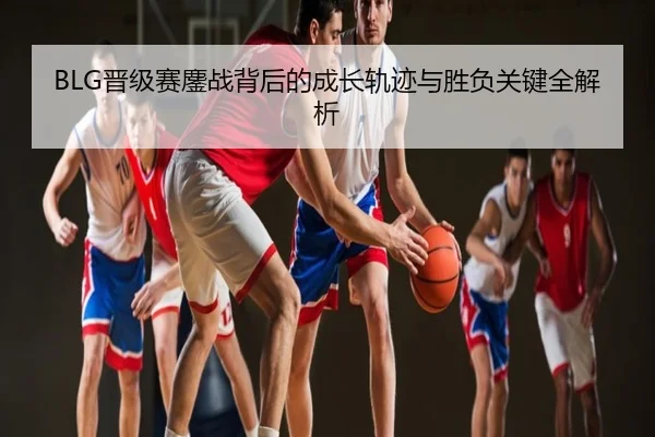 BLG晋级赛鏖战背后的成长轨迹与胜负关键全解析