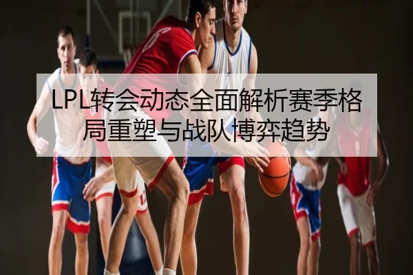 LPL转会动态全面解析赛季格局重塑与战队博弈趋势