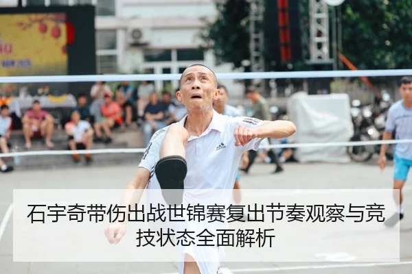 石宇奇带伤出战世锦赛复出节奏观察与竞技状态全面解析