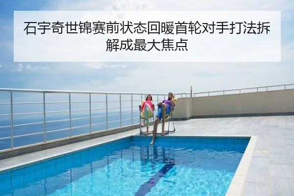 石宇奇世锦赛前状态回暖首轮对手打法拆解成最大焦点