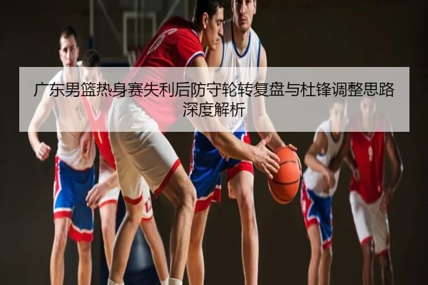 广东男篮热身赛失利后防守轮转复盘与杜锋调整思路深度解析