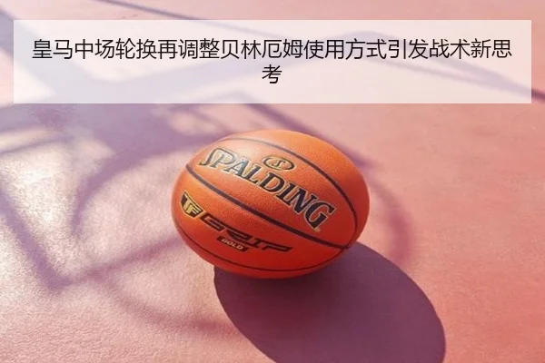 皇马中场轮换再调整贝林厄姆使用方式引发战术新思考