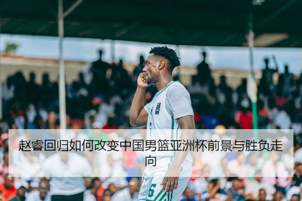 赵睿回归如何改变中国男篮亚洲杯前景与胜负走向