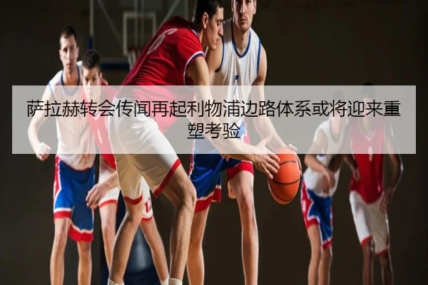 萨拉赫转会传闻再起利物浦边路体系或将迎来重塑考验