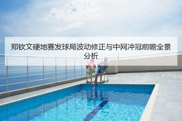 郑钦文硬地赛发球局波动修正与中网冲冠前瞻全景分析